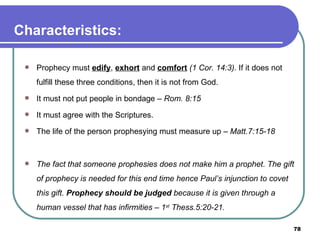 Characteristics: Prophecy must  edify ,  exhort  and  comfort   (1 Cor. 14:3) . If it does not fulfill these three conditions, then it is not from God. It must not put people in bondage –  Rom. 8:15 It must agree with the Scriptures. The life of the person prophesying must measure up –  Matt.7:15-18   The fact that someone prophesies does not make him a prophet. The gift of prophecy is needed for this end time hence Paul’s injunction to covet this gift.  Prophecy should be judged  because it is given through a human vessel that has infirmities – 1 st  Thess.5:20-21. 