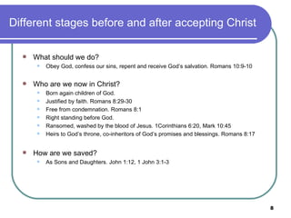 Different stages before and after accepting Christ What should we do? Obey God, confess our sins, repent and receive God’s salvation. Romans 10:9-10 Who are we now in Christ? Born again children of God. Justified by faith. Romans 8:29-30 Free from condemnation. Romans 8:1 Right standing before God. Ransomed, washed by the blood of Jesus. 1Corinthians 6:20, Mark 10:45 Heirs to God’s throne, co-inheritors of God’s promises and blessings. Romans 8:17 How are we saved? As Sons and Daughters. John 1:12, 1 John 3:1-3 