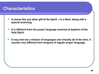 Characteristics It comes like any other gift of the Spirit – in a flash, along with a special anointing. It is different from the prayer language received at baptism of the Holy Spirit. It may even be a mixture of languages and virtually all of the time, it sounds very different from tongues of regular prayer language. 