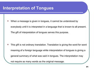 Interpretation of Tongues When a message is given in tongues, it cannot be understood by everybody until it is interpreted in a language that is known to all present. The gift of interpretation of tongues serves this purpose. This gift is not ordinary translation. Translation is giving the word for word meaning of a foreign language while interpretation of tongues is giving a general summary of what was said in tongues. The interpretation may not require as many words as the original message. 