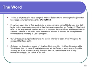The Word The life of any believer is never complete if he/she does not have an in-depth or experiential knowledge and understanding of the  Word of God. Every born again child of God  must  desire to know more and more of God’s word on a daily basis, for this is our necessary spiritual food that we are nourished by. The Word of God must reflect in the way we think, reason, respond to situations, take decisions, and live our lives as a whole. The more of the Word that a believer has resident in him/her, the more possible it becomes to live according to God’s principles. Our Lord Jesus is our perfect example; He always referred to God’s Word throughout the course of His life on earth. God does not do anything outside of His Word, He is bound by His Word. He esteems His Word higher than His name. Every believer must ask the Father to teach him/her from His Word by His Spirit. Without the Holy Spirit (our Teacher) we will not be able to fully understand or apply God’s Word in our lives. 