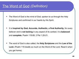 The Word of God   (Definition) The Word of God is the mind of God, spoken to us through the Holy Scriptures and confirmed in our hearts by His Spirit. It is  Inspired by God,   Accurate, Authentic, a final Authority,  for every believer and is  not lacking  in any aspect of its context. It is  balanced  and  complete.  Psalm 119:89,   2 Pet 1:20-21. The word of God is also called, the  Holy Scriptures  and the  Law of the Lord.  (Psalm 119 dwells so much on the Word of the Lord. Read it when you get home). 
