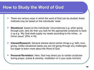 How to Study the Word of God There are various ways in which the word of God can be studied; these methods may be based on the individuals’ need:   Situational : based on the individuals’ circumstances e.g. when going through pain, lack etc then you look for the appropriate scriptures to back it up e.g. “My God shall supply my needs according to His riches…in Christ Jesus” (Phil. 4:19)   Interest/Research : General interest about certain things e.g. faith, love, giving. Unlike situational needs you are not going through any challenges but eager to learn more about the Word of God.   Personal Revelation : Here, God may direct you to certain scriptures during prayer, praise & worship, meditation or in your quite moment. 