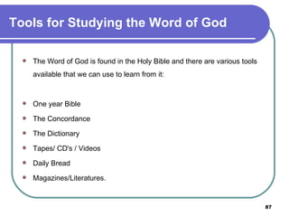 Tools for Studying the Word of God The Word of God is found in the Holy Bible and there are various tools available that we can use to learn from it: One year Bible The Concordance The Dictionary Tapes/ CD's / Videos Daily Bread Magazines/Literatures. 