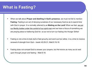 What is Fasting? When we talk about  Prayer and dwelling in God’s presence , we must not fail to mention  Fasting . Fasting is an act of denying ourselves of our necessary food so as to spend time with God in prayer. It is normally referred to as  Waiting on the Lord!  When we fast,  we put our fleshly bodies under the control of our spirit man  and we have a focus of something we are praying about or believing God for, so as not to turn our fasting into Hunger Strike! Fasting is not a time to look dull or feel grouchy and worn-out but rather, it is a time to receive renewal of strength from God – Isaiah 40:29-31, Matt 6:16-18. Fasting does not compel God to answer your prayers, but He honors as many as do wait upon through prayer and fasting – Matt 6:18.   
