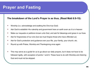 Prayer and Fasting The breakdown of the Lord’s Prayer is as thus, (Read Matt 6:9-15): Worship (i.e. acknowledge and exalting the One true God) Ask God to establish His rulership and government here on earth even as it is in heaven Make our requests or petitions known unto God, and ask for blessings and grace in our lives Ask for forgiveness of our sins (but we must forgive those who have offended us) Ask for God’s protection and guidance over your life, your family, your church, etc. Round up with Praise, Worship and Thanksgiving once again This may serve as a guide for us to go about our daily prayers, but it does not have to be followed rigidly, with exception of points 1 and 6. These have to do with Worship and Adoring God and must not be skipped. 