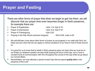 Prayer and Fasting There are other forms of prayer that when we begin to get into them, we will discover that our prayer time even becomes longer in God’s presence, for example there are: Prayer of Supplication - Acts 1:14, Eph 6:18 Prayer of Intercession - Acts 12:5, Eph 6:18 Prayer of Thanksgiving - Eph 5:20 Praying in the Holy Ghost (unknown tongues) - Rom 8:26, Jude vs.20 We will still learn more about other forms of prayer as we progress in our walk with God, but these are just a few that we can apply to various situations of our lives or that of those around us.   It is good for us to know that to dwell in God’s presence does not mean that we must be on our knees (or whatever position we take while praying) 24 hours of the day, but to have a constant level of communication with Him throughout the course of the day while we go about our normal affairs. Nevertheless, we must allocate a period of each day that we spend  quality time  in the presence of the Lord! 