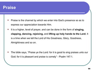 Praise Praise is the channel by which we enter into God’s presence so as to express our appreciation towards Him. It is a higher, level of prayer, and can be done in the form of  singing, clapping, dancing, rejoicing,  and  lifting up holy hands to the Lord . It is a time when we tell the Lord of His Greatness, Glory, Goodness, Almightiness and so on.  The bible says, “Praise ye the Lord: for it is good to sing praises unto our God; for it is pleasant and praise is comely” - Psalm 147:1. 