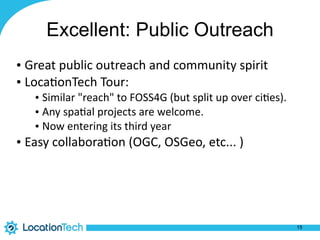 Excellent: Public Outreach
• Great	
  public	
  outreach	
  and	
  community	
  spirit	
  
• Loca%onTech	
  Tour:	
  
• Similar	
  "reach"	
  to	
  FOSS4G	
  (but	
  split	
  up	
  over	
  ci%es).	
  	
  
• Any	
  spa%al	
  projects	
  are	
  welcome.	
  
• Now	
  entering	
  its	
  third	
  year	
  
• Easy	
  collabora%on	
  (OGC,	
  OSGeo,	
  etc...	
  )
15
 