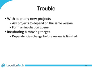 Trouble
• With	
  so	
  many	
  new	
  projects	
  
• Ask	
  projects	
  to	
  depend	
  on	
  the	
  same	
  version	
  
• Form	
  an	
  incuba%on	
  queue	
  
• Incuba%ng	
  a	
  moving	
  target	
  
• Dependencies	
  change	
  before	
  review	
  is	
  ﬁnished
20
 