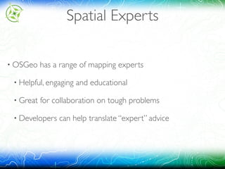 Spatial Experts
• OSGeo has a range of mapping experts
• Helpful, engaging and educational
• Great for collaboration on tough problems
• Developers can help translate “expert” advice
 