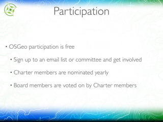 Participation
• OSGeo participation is free
• Sign up to an email list or committee and get involved
• Charter members are nominated yearly
• Board members are voted on by Charter members
 