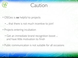 Caution
• OSGeo is so helpful to projects
• ... that there is not much incentive to join!
• Projects entering incubation
• Get an immediate brand recognition boost ... 
and have little motivation to ﬁnish
• Public communication is not suitable for all occasions
 