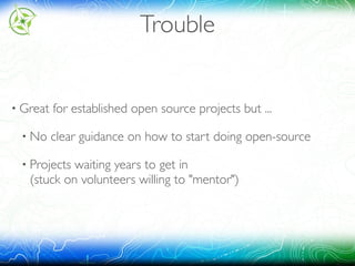 Trouble
• Great for established open source projects but ...
• No clear guidance on how to start doing open-source
• Projects waiting years to get in 
(stuck on volunteers willing to "mentor")
 
