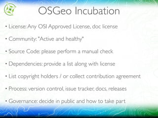 OSGeo Incubation
• License:Any OSI Approved License, doc license
• Community: "Active and healthy"
• Source Code: please perform a manual check
• Dependencies: provide a list along with license
• List copyright holders / or collect contribution agreement
• Process: version control, issue tracker, docs, releases
• Governance: decide in public and how to take part
 
