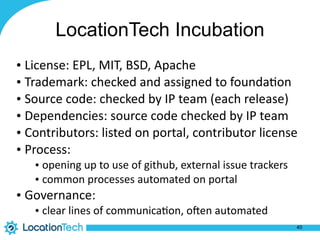LocationTech Incubation
• License:	
  EPL,	
  MIT,	
  BSD,	
  Apache	
  
• Trademark:	
  checked	
  and	
  assigned	
  to	
  founda%on	
  
• Source	
  code:	
  checked	
  by	
  IP	
  team	
  (each	
  release)	
  
• Dependencies:	
  source	
  code	
  checked	
  by	
  IP	
  team	
  
• Contributors:	
  listed	
  on	
  portal,	
  contributor	
  license	
  
• Process:	
  
• opening	
  up	
  to	
  use	
  of	
  github,	
  external	
  issue	
  trackers	
  
• common	
  processes	
  automated	
  on	
  portal	
  
• Governance:	
  
• clear	
  lines	
  of	
  communica%on,	
  oXen	
  automated
40
 