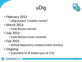 uDig
• February	
  2013	
  
• uDig	
  project	
  "crea%on	
  review"	
  
• March	
  2013	
  
• Code	
  Review	
  started	
  
• July	
  2013	
  
• Code	
  Review	
  issues	
  resolved	
  
• Feb	
  2015	
  
• GitHub	
  Repository	
  created	
  (ini%al	
  checkin)	
  
• Ongoing	
  
• SubmiPed	
  52	
  IP	
  %ckets	
  (out	
  of	
  172)
44
 