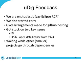 uDig Feedback
• We	
  are	
  enthusias%c	
  (yay	
  Eclipse	
  RCP!)	
  
• We	
  also	
  started	
  early	
  
• Glad	
  arrangements	
  made	
  for	
  github	
  hos%ng	
  
• Got	
  stuck	
  on	
  two	
  key	
  issues	
  
• JAI	
  
• EPSG	
  -­‐	
  open	
  data	
  license	
  from	
  1974	
  
• Wai%ng	
  while	
  other	
  (smaller) 
projects	
  go	
  through	
  dependencies
45
 