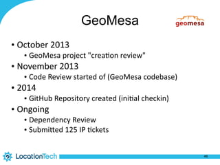 GeoMesa
• October	
  2013	
  
• GeoMesa	
  project	
  "crea%on	
  review"	
  
• November	
  2013	
  
• Code	
  Review	
  started	
  of	
  (GeoMesa	
  codebase)	
  
• 2014	
  
• GitHub	
  Repository	
  created	
  (ini%al	
  checkin)	
  
• Ongoing	
  
• Dependency	
  Review	
  
• SubmiPed	
  125	
  IP	
  %ckets
46
 