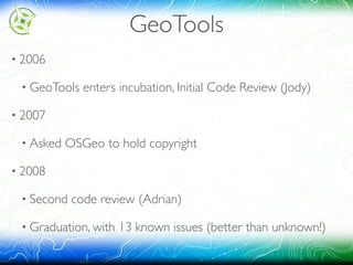 GeoTools
• 2006
• GeoTools enters incubation, Initial Code Review (Jody)
• 2007
• Asked OSGeo to hold copyright
• 2008
• Second code review (Adrian)
• Graduation, with 13 known issues (better than unknown!)
 