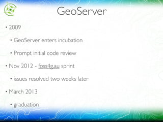 GeoServer
• 2009
• GeoServer enters incubation
• Prompt initial code review
• Nov 2012 - foss4g.au sprint
• issues resolved two weeks later
• March 2013
• graduation
 