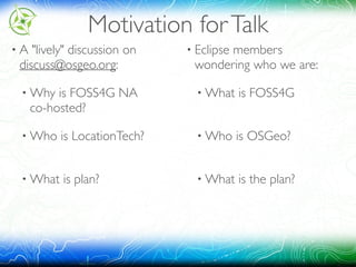 Motivation forTalk
• A "lively" discussion on
discuss@osgeo.org:
• Why is FOSS4G NA 
co-hosted?
• Who is LocationTech? 
• What is plan? 
• Eclipse members 
wondering who we are:
• What is FOSS4G 
• Who is OSGeo? 
• What is the plan?
 
