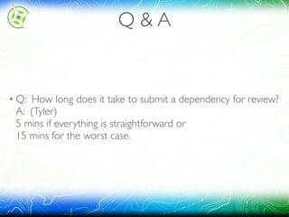 Q & A
• Q: How long does it take to submit a dependency for review? 
A: (Tyler) 
5 mins if everything is straightforward or 
15 mins for the worst case.
 