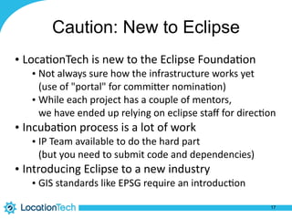Caution: New to Eclipse
• Loca%onTech	is	new	to	the	Eclipse	Founda%on	
• Not	always	sure	how	the	infrastructure	works	yet 
(use	of	"portal"	for	commiPer	nomina%on)	
• While	each	project	has	a	couple	of	mentors, 
we	have	ended	up	relying	on	eclipse	staﬀ	for	direc%on	
• Incuba%on	process	is	a	lot	of	work	
• IP	Team	available	to	do	the	hard	part 
(but	you	need	to	submit	code	and	dependencies)	
• Introducing	Eclipse	to	a	new	industry	
• GIS	standards	like	EPSG	require	an	introduc%on
17
 