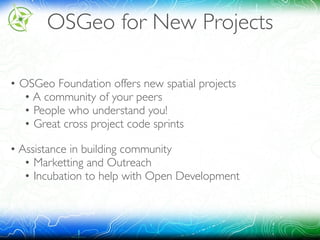 OSGeo for New Projects
• OSGeo Foundation offers new spatial projects 
• A community of your peers 
• People who understand you! 
• Great cross project code sprints
• Assistance in building community 
• Marketting and Outreach 
• Incubation to help with Open Development
 