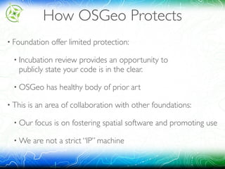 How OSGeo Protects
• Foundation offer limited protection:
• Incubation review provides an opportunity to 
publicly state your code is in the clear.
• OSGeo has healthy body of prior art
• This is an area of collaboration with other foundations:
• Our focus is on fostering spatial software and promoting use
• We are not a strict “IP” machine
 