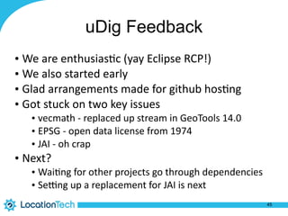 uDig Feedback
• We	are	enthusias%c	(yay	Eclipse	RCP!)	
• We	also	started	early	
• Glad	arrangements	made	for	github	hos%ng	
• Got	stuck	on	two	key	issues	
• vecmath	-	replaced	up	stream	in	GeoTools	14.0	
• EPSG	-	open	data	license	from	1974	
• JAI	-	oh	crap	
• Next?	
• Wai%ng	for	other	projects	go	through	dependencies	
• Sefng	up	a	replacement	for	JAI	is	next
45
 