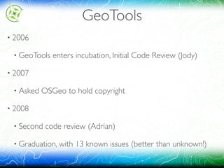 GeoTools
• 2006
• GeoTools enters incubation, Initial Code Review (Jody)
• 2007
• Asked OSGeo to hold copyright
• 2008
• Second code review (Adrian)
• Graduation, with 13 known issues (better than unknown!)
 