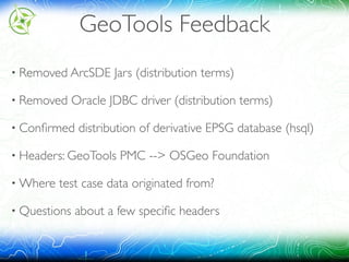 GeoTools Feedback
• Removed ArcSDE Jars (distribution terms)
• Removed Oracle JDBC driver (distribution terms)
• Conﬁrmed distribution of derivative EPSG database (hsql)
• Headers: GeoTools PMC --> OSGeo Foundation
• Where test case data originated from?
• Questions about a few speciﬁc headers
 