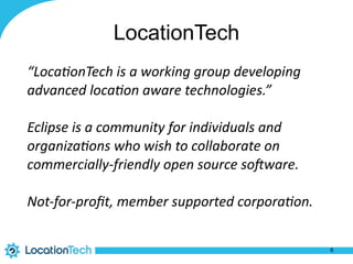 LocationTech
“Loca&onTech	is	a	working	group	developing	
advanced	loca&on	aware	technologies.”	
Eclipse	is	a	community	for	individuals	and	
organiza&ons	who	wish	to	collaborate	on	
commercially-friendly	open	source	soAware.	
Not-for-proﬁt,	member	supported	corpora&on.	
6
 