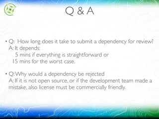 Q & A
• Q: How long does it take to submit a dependency for review? 
A: It depends: 
5 mins if everything is straightforward or 
15 mins for the worst case.
• Q:Why would a dependency be rejected 
A: If it is not open source, or if the development team made a
mistake, also license must be commercially friendly.
 