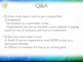 Q&A
• Q: How much does it cost to join LocationTech 
A: It depends: 
Participation as a committer is free. 
Organizations can join as members, costs outlined in charter
based on size of company, and level of involvement.
• Q: But how much does it cost? 
A: Small 10 person organization costs $2000 to join as a
participant member. 
A: OSGeo is a member for free as an invited guest. 
 
