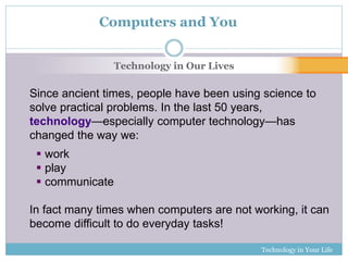 Technology in Your Life 
Computers and You 
Technology in Our Lives 
Since ancient times, people have been using science to 
solve practical problems. In the last 50 years, 
technology—especially computer technology—has 
changed the way we: 
 work 
 play 
 communicate 
In fact many times when computers are not working, it can 
become difficult to do everyday tasks! 
 