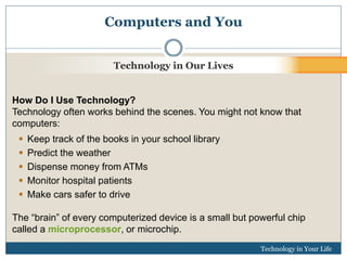 Computers and You 
Technology in Our Lives 
How Do I Use Technology? 
Technology often works behind the scenes. You might not know that 
computers: 
Technology in Your Life 
 Keep track of the books in your school library 
 Predict the weather 
 Dispense money from ATMs 
 Monitor hospital patients 
 Make cars safer to drive 
The “brain” of every computerized device is a small but powerful chip 
called a microprocessor, or microchip. 
 