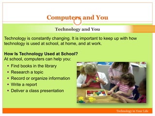 Technology in Your Life 
Computers and You 
Technology and You 
Technology is constantly changing. It is important to keep up with how 
technology is used at school, at home, and at work. 
How Is Technology Used at School? 
At school, computers can help you: 
 Find books in the library 
 Research a topic 
 Record or organize information 
 Write a report 
 Deliver a class presentation 
 