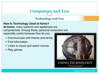 Technology in Your Life 
Computers and You 
Technology and You 
How Is Technology Used at Home? 
At home, many systems and appliances are 
computerized. Among these, personal computers are 
especially useful because they let you: 
 Communicate with friends and family 
 Find information 
 Listen to music and watch movies 
 Play games 
 