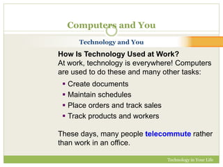 Technology in Your Life 
Computers and You 
Technology and You 
How Is Technology Used at Work? 
At work, technology is everywhere! Computers 
are used to do these and many other tasks: 
 Create documents 
 Maintain schedules 
 Place orders and track sales 
 Track products and workers 
These days, many people telecommute rather 
than work in an office. 
 