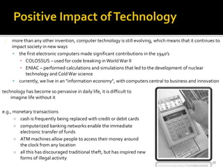more than any other invention, computer technology is still evolving, which means that it continues to 
impact society in new ways 
 the first electronic computers made significant contributions in the 1940’s 
▪ COLOSSUS – used for code breaking in World War II 
▪ ENIAC – performed calculations and simulations that led to the development of nuclear 
technology and Cold War science 
 currently, we live in an "information economy", with computers central to business and innovation 
27 
technology has become so pervasive in daily life, it is difficult to 
imagine life without it 
e.g., monetary transactions 
 cash is frequently being replaced with credit or debit cards 
 computerized banking networks enable the immediate 
electronic transfer of funds 
 ATM machines allow people to access their money around 
the clock from any location 
 all this has discouraged traditional theft, but has inspired new 
forms of illegal activity 
 