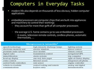 Computers in Everyday Tasks 
 modern life also depends on thousands of less obvious, hidden computer 
applications 
 embedded processors are computer chips that are built into appliances 
and machinery to control their workings 
 they account for more than 90% of all computer processors 
 the average U.S. home contains 50 to 100 embedded processors 
in ovens, television remote controls, cordless phones, automatic 
thermostats, … 
 automobiles employ embedded processors to control a wide variety 
of components 
28 
 