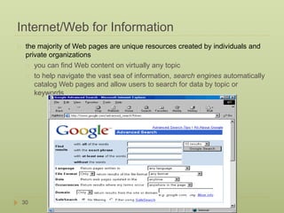 Internet/Web for Information 
the majority of Web pages are unique resources created by individuals and 
private organizations 
30 
you can find Web content on virtually any topic 
to help navigate the vast sea of information, search engines automatically 
catalog Web pages and allow users to search for data by topic or 
keywords 
 