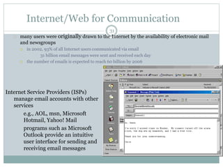 Internet/Web for Communication 
31 
many users were originally drawn to the Internet by the availability of electronic mail 
and newsgroups 
 in 2002, 93% of all Internet users communicated via email 
31 billion email messages were sent and received each day 
 the number of emails is expected to reach 60 billion by 2006 
Internet Service Providers (ISPs) 
manage email accounts with other 
services 
 e.g., AOL, msn, Microsoft 
Hotmail, Yahoo! Mail 
 programs such as Microsoft 
Outlook provide an intuitive 
user interface for sending and 
receiving email messages 
 