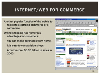 32 
INTERNET/WEB FOR COMMERCE 
Another popular function of the web is to 
facilitate electronic commerce or e-commerce. 
Online shopping has numerous 
advantages for customers. 
 You can make purchases from home. 
 It is easy to comparision shops. 
 Amazon.com: $3.93 billion in sales in 
2002 
 