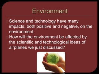 Science and technology have many 
impacts, both positive and negative, on the 
environment. 
How will the environment be affected by 
the scientific and technological ideas of 
airplanes we just discussed? 
 