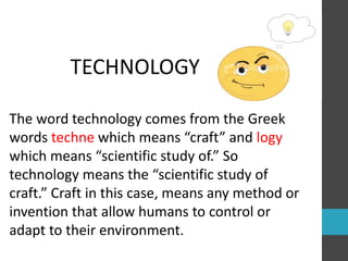 TECHNOLOGY 
The word technology comes from the Greek 
words techne which means “craft” and logy 
which means “scientific study of.” So 
technology means the “scientific study of 
craft.” Craft in this case, means any method or 
invention that allow humans to control or 
adapt to their environment. 
 