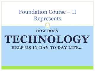Foundation Course – II 
Represents 
HOW DOES 
TECHNOLOGY 
HEL P US IN DAY TO DAY L I FE… 
 