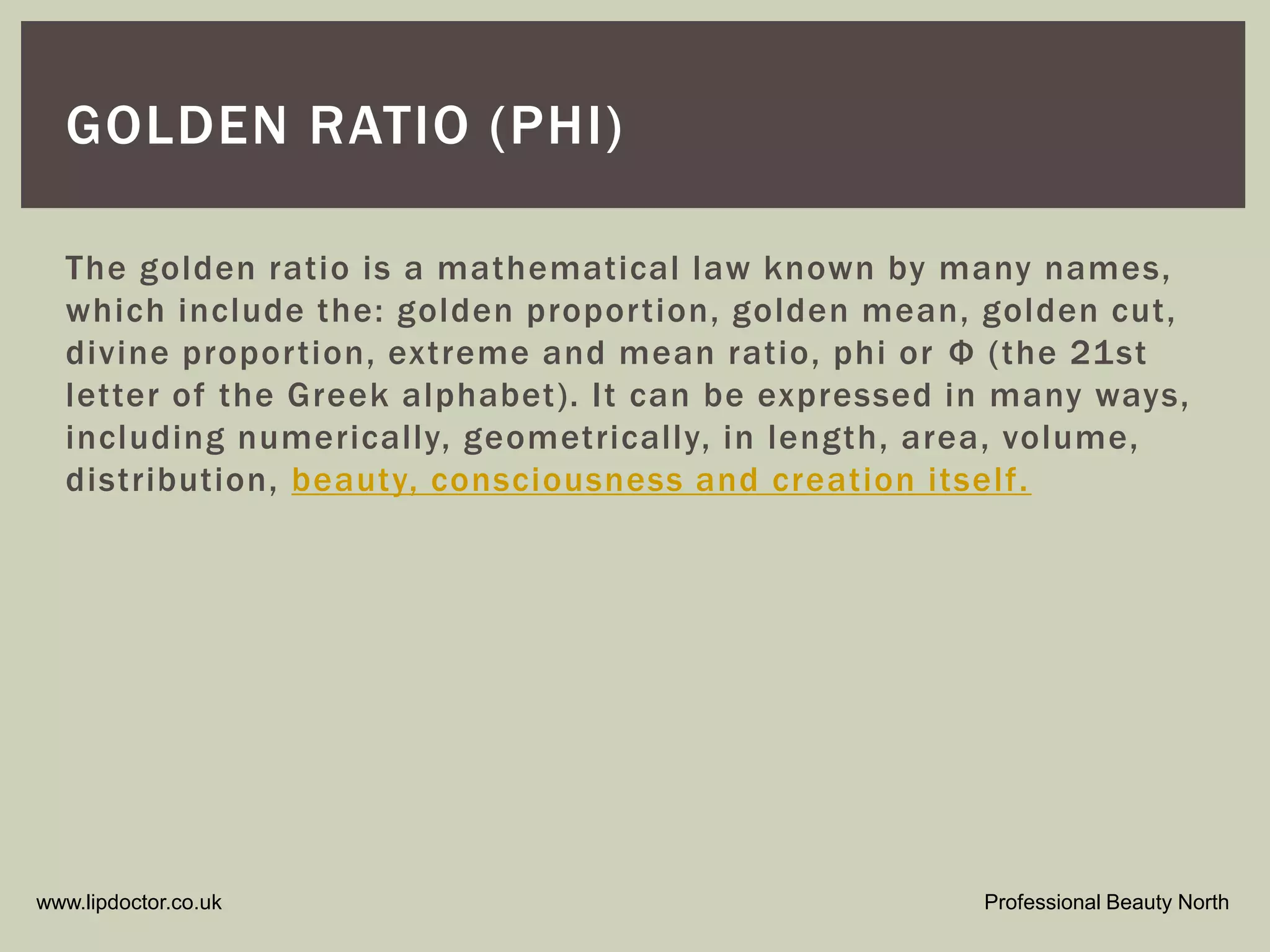 www.lipdoctor.co.uk Professional Beauty North
GOLDEN RATIO (PHI)
The golden ratio is a mathematical law known by many names,
which include the: golden proportion, golden mean, golden cut,
divine proportion, extreme and mean ratio, phi or Ф (the 21st
letter of the Greek alphabet). It can be expressed in many ways,
including numerically, geometrically, in length, area, volume,
distribution, beauty, consciousness and creation itself.
 
